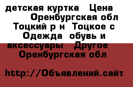 детская куртка › Цена ­ 1 500 - Оренбургская обл., Тоцкий р-н, Тоцкое с. Одежда, обувь и аксессуары » Другое   . Оренбургская обл.